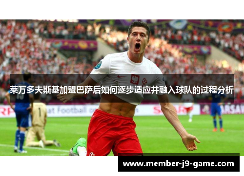 莱万多夫斯基加盟巴萨后如何逐步适应并融入球队的过程分析