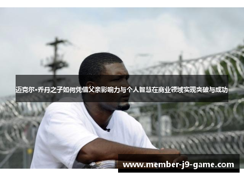 迈克尔·乔丹之子如何凭借父亲影响力与个人智慧在商业领域实现突破与成功