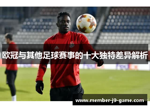 欧冠与其他足球赛事的十大独特差异解析 欧冠与其他足球赛事的十大独特差异解析
