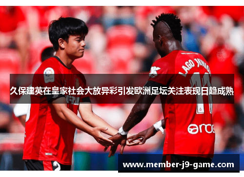 久保建英在皇家社会大放异彩引发欧洲足坛关注表现日趋成熟 久保建英在皇家社会大放异彩引发欧洲足坛关注表现日趋成熟