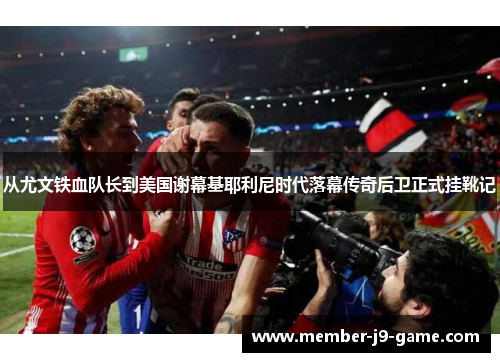 从尤文铁血队长到美国谢幕基耶利尼时代落幕传奇后卫正式挂靴记 从尤文铁血队长到美国谢幕基耶利尼时代落幕传奇后卫正式挂靴记