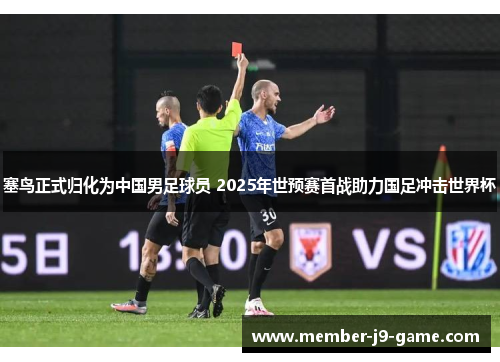 塞鸟正式归化为中国男足球员 2025年世预赛首战助力国足冲击世界杯