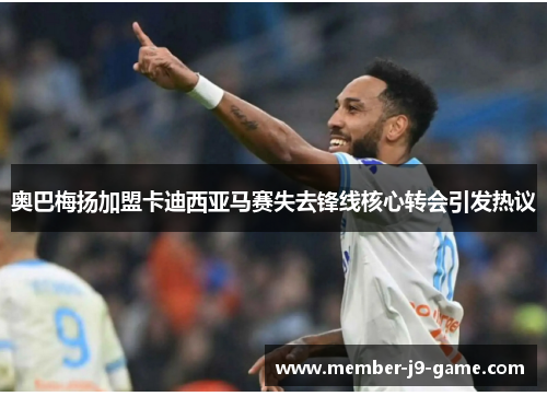 奥巴梅扬加盟卡迪西亚马赛失去锋线核心转会引发热议 奥巴梅扬加盟卡迪西亚马赛失去锋线核心转会引发热议