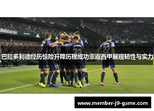 巴拉多利德经历惊险升降历程成功重返西甲展现韧性与实力