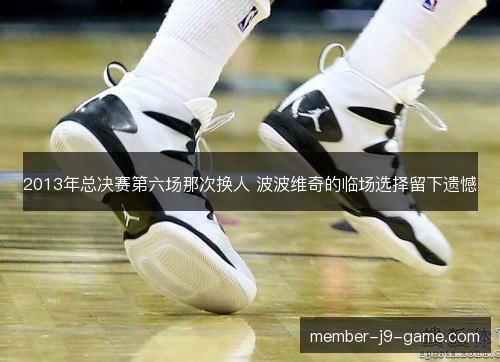2013年总决赛第六场那次换人 波波维奇的临场选择留下遗憾
